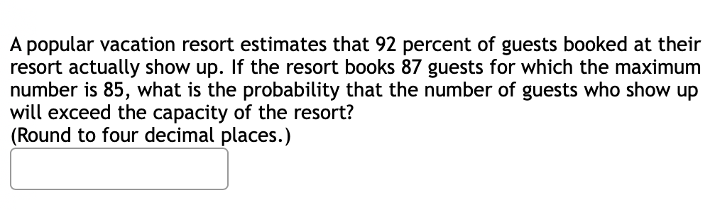 A popular vacation resort estimates that 92 percent of guests booked at their
resort actually show up. If the resort books 87 guests for which the maximum
number is 85, what is the probability that the number of guests who show up
will exceed the capacity of the resort?
(Round to four decimal places.)
