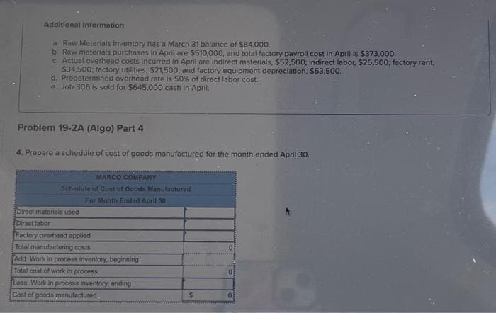 Additional Information
a. Raw Materials Inventory has March 31 balance of $84,000.
b. Raw materials purchases in April are $510,000, and total factory payroll cost in April is $373,000.
c. Actual overhead costs incurred in April are indirect materials, $52,500; indirect labor, $25,500; factory rent,
$34.500; factory utilities, $21,500; and factory equipment depreciation, $53,500.
d. Predetermined overhead rate is 50% of direct labor cost.
e. Job 306 is sold for $645,000 cash in April.
Problem 19-2A (Algo) Part 4
4. Prepare a schedule of cost of goods manufactured for the month ended April 30.
MARCO COMPANY
Schedule of Cost of Goods Manufactured
For Month Ended April 30
Direct materials used
Direct labor
Factory overhead applied
Total manufacturing costs
Add Work in process inventory, beginning
Total cost of work in process
Less: Work in process inventory, ending
Cost of goods manufactured
$
0
0