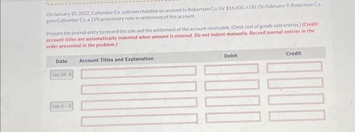 On January 10, 2022, Cullumber Co. sold merchandise on account to Robertsen Co. for $16,600, n/30, On February 9, Robertsen Co.
gave Cullumber Co.a 11% promissory note in settlement of this account.
Prepare the journal entry to record the sale and the settlement of the account receivable. (Omit cost of goods sold entries.) (Credit
account titles are automatically indented when amount is entered. Do not indent manually. Record journal entries in the
order presented in the problem.)
Account Titles and Explanation)
Date
Jan 10 4
Feb. 9 #
Debit
Credit
1000