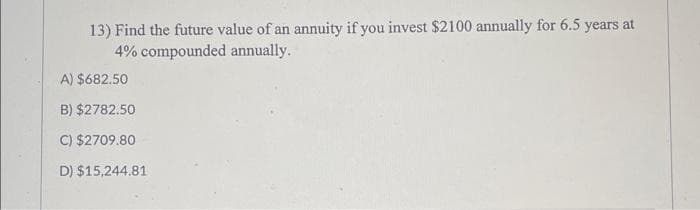 13) Find the future value of an annuity if you invest $2100 annually for 6.5 years at
4% compounded annually.
A) $682.50
B) $2782.50
C) $2709.80
D) $15,244.81