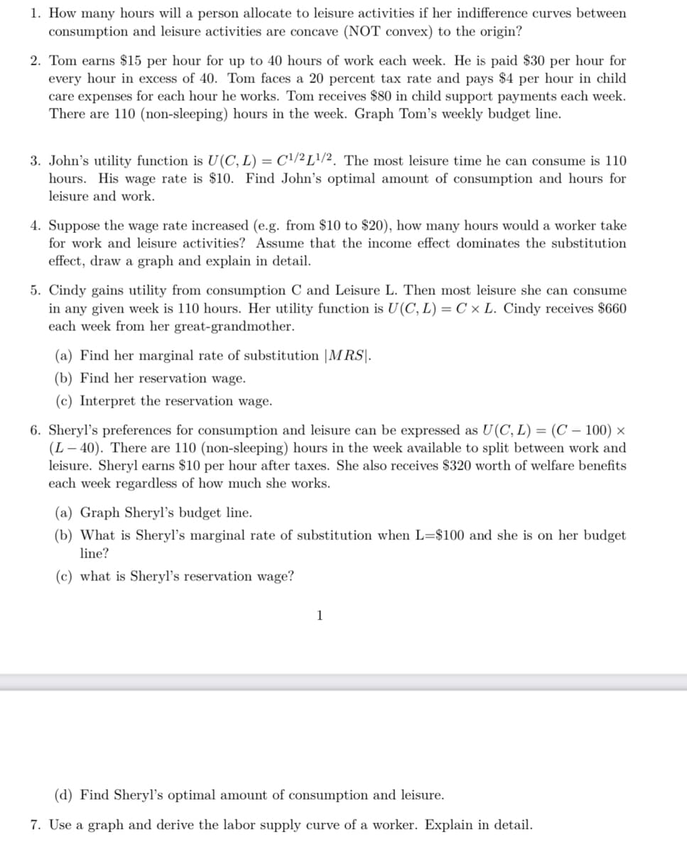 1. How many hours will a person allocate to leisure activities if her indifference curves between
consumption and leisure activities are concave (NOT convex) to the origin?
2. Tom earns $15 per hour for up to 40 hours of work each week. He is paid $30 per hour for
every hour in excess of 40. Tom faces a 20 percent tax rate and pays $4 per hour in child
care expenses for each hour he works. Tom receives $80 in child support payments each week.
There are 110 (non-sleeping) hours in the week. Graph Tom's weekly budget line.
3. John's utility function is U(C, L) = C²/² L?/2. The most leisure time he can consume is 110
hours. His wage rate is $10. Find John's optimal amount of consumption and hours for
leisure and work.
4. Suppose the wage rate increased (e.g. from $10 to $20), how many hours would a worker take
for work and leisure activities? Assume that the income effect dominates the substitution
effect, draw a graph and explain in detail.
5. Cindy gains utility from consumption C and Leisure L. Then most leisure she can consume
in any given week is 110 hours. Her utility function is U(C, L) = C × L. Cindy receives $660
each week from her great-grandmother.
(a) Find her marginal rate of substitution | |M RS|.
(b) Find her reservation wage.
(c) Interpret the reservation wage.
6. Sheryl's preferences for consumption and leisure can be expressed as U(C, L) = (C – 100) ×
(L – 40). There are 110 (non-sleeping) hours in the week available to split between work and
leisure. Sheryl earns $10 per hour after taxes. She also receives $320 worth of welfare benefits
each week regardless of how much she works.
(a) Graph Sheryl's budget line.
(b) What is Sheryl's marginal rate of substitution when L=$100 and she is on her budget
line?
(c) what is Sheryl's reservation wage?
1
(d) Find Sheryl's optimal amount of consumption and leisure.
7. Use a graph and derive the labor supply curve of a worker. Explain in detail.
