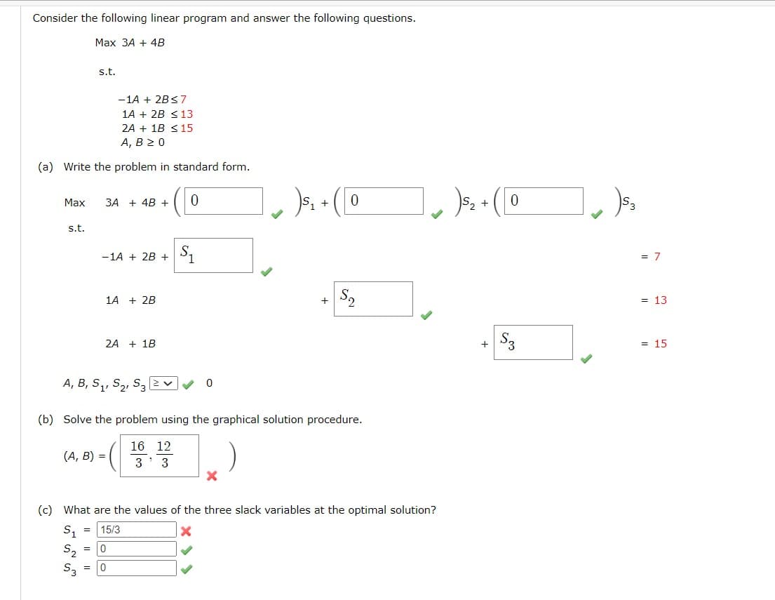 Consider the following linear program and answer the following questions.
Max 3A + 4B
-1A + 2B≤7
1A + 2B ≤ 13
2A + 1B ≤ 15
A, B 20
(a) Write the problem in standard form.
Max
s.t.
s.t.
3A + 4B + 0
-1A + 2B +
1A + 2B
(A, B) =
2A + 1B
A, B, S₁, S₂, S32
$₁
= 15/3
0
(b) Solve the problem using the graphical solution procedure.
16 12
3' 3
= 0
1)$₁+ (10
X
+ S₂
(c) What are the values of the three slack variables at the optimal solution?
S₁
x
S₂
S3 = 0
1₁ ) $₂+ (10
+
$3
2)53
= 7
= 13
= 15