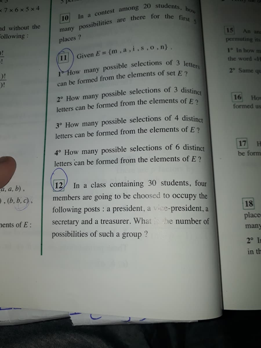 7x 6 x 5 x 4
In a contest among 20 students.
10
nd without the
Following:
15
An ana
places ?
permuting its
{m, a, i,s,o, n}.
1° In how m
11
Given E =
the word «H
2° Same qu
)!
can be formed from the elements of set E 2
16
letters can be formed from the elements of F 2
How
formed us
3° How many possible selections of 4 distines
letters can be formed from the elements of E 2
4° How many possible selections of 6 distinct
17
HI
be form
letters can be formed from the elements of E ?
12
In a class containing 30 students, four
-а, а, b),
0, (b, b, c) ,
members are going to be choosed to occupy the
following posts : a president, a vice-president, a
18
nents of E :
secretary and a treasurer. What he number of
place
possibilities of such a group ?
many
2° In
in th
