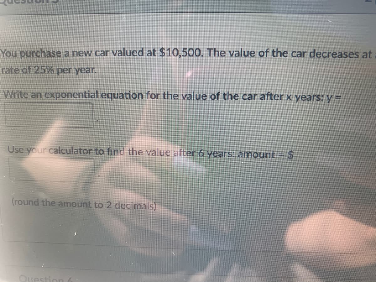 You purchase a new car valued at $10,500. The value of the car decreases at
rate of 25% per year.
Write an exponential equation for the value of the car after x years: y =
Use your calculator to find the value after 6 years: amount = $
(round the amount to 2 decimals)
Ouestion 6
