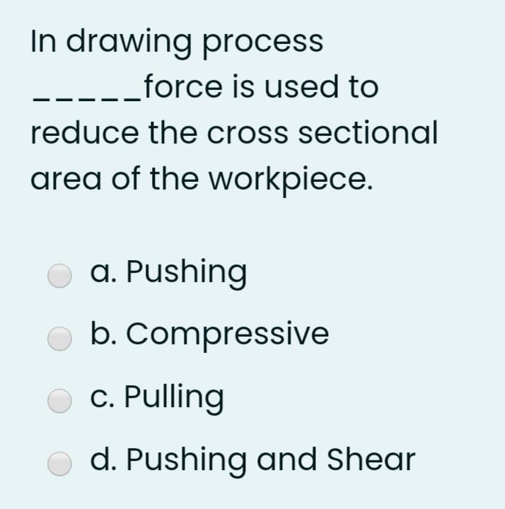 In drawing process
.-_force is used to
reduce the cross sectional
area of the workpiece.
a. Pushing
b. Compressive
c. Pulling
d. Pushing and Shear
