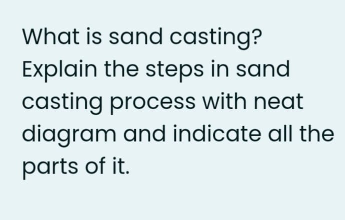 What is sand casting?
Explain the steps in sand
casting process with neat
diagram and indicate all the
parts of it.
