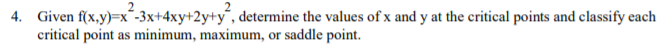 4. Given f(x,y)=x´-3x+4xy+2y+y´, determine the values of x and y at the critical points and classify each
critical point as minimum, maximum, or saddle point.
