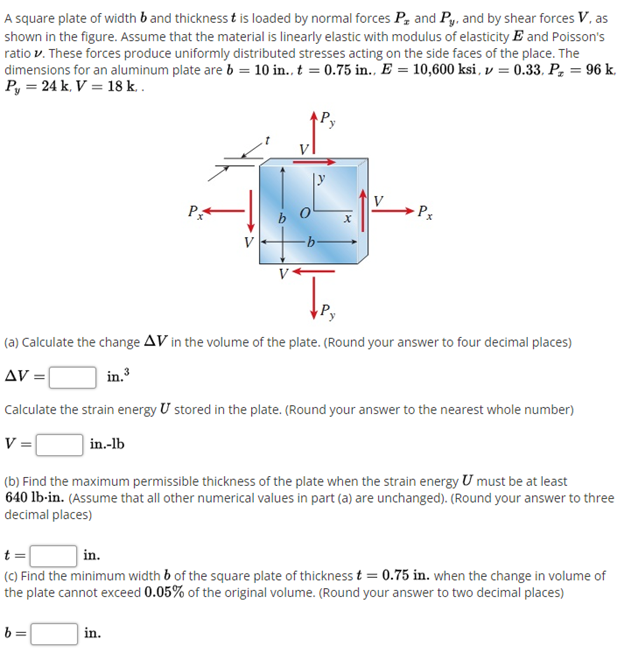 A square plate of width b and thickness t is loaded by normal forces Pz and Py. and by shear forces V, as
shown in the figure. Assume that the material is linearly elastic with modulus of elasticity E and Poisson's
ratio v. These forces produce uniformly distributed stresses acting on the side faces of the place. The
dimensions for an aluminum plate are b = 10 in.. t = 0.75 in.., E = 10,600 ksi , v = 0.33. Pz = 96 k.
Py = 24 k, V = 18 k. .
P
Px
(a) Calculate the change AV in the volume of the plate. (Round your answer to four decimal places)
AV =|
in.3
Calculate the strain energy U stored in the plate. (Round your answer to the nearest whole number)
V =
in.-lb
(b) Find the maximum permissible thickness of the plate when the strain energy U must be at least
640 lb-in. (Assume that all other numerical values in part (a) are unchanged). (Round your answer to three
decimal places)
t =
in.
(C) Find the minimum width b of the square plate of thickness t = 0.75 in. when the change in volume of
the plate cannot exceed 0.05% of the original volume. (Round your answer to two decimal places)
in.

