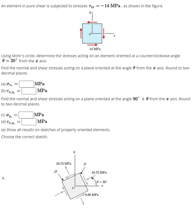 An element in pure shear is subjected to stresses Txy =-14 MPa, as shown in the figure.
14 MPa
Using Mohr's circle, determine the stresses acting on an element oriented at a counterclockwise angle
0 = 20° from the z axis.
Find the normal and shear stresses acting on a plane oriented at the angle 0 from the a axis. Round to two
decimal places.
MPa
|MPa
(a) Oz, =
(b) TEVI
Find the normal and shear stresses acting on a plane oriented at the angle 90° + 0 from the a axis. Round
to two decimal places.
MPa
MPa
(C) Oy, =|
(d) Tzıyı
(e) Show all results on sketches of properly oriented elements.
Choose the correct sketch.
10.72 MPa
D
10.72 MPa
10= 20
9.00 МPа
