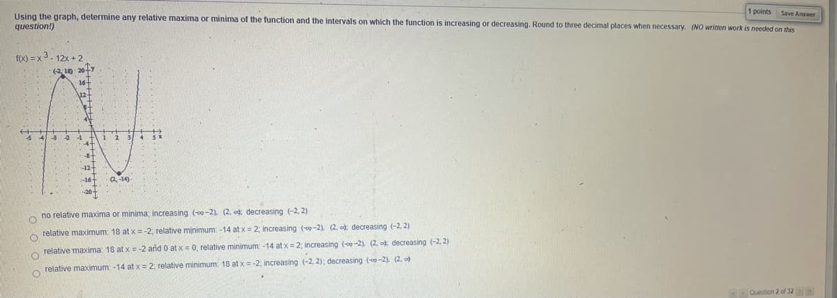 1 points Save Answer
Using the graph, determine any relative maxima or minima of the function and the intervals on which the function is increasing or decreasing. Round to three decimal places when necessary. (NO written work is needed on this
question!)
f(x) = x 3 - 12x + 2
(2:10 20-
16
1
2 3 4 s
2-14)
no relative maxima or minima; increasing (-2). (2, od: decreasing (-2, 2)
relative maximum: 18 at x = -2; relative minimum: -14 at x = 2; increasing (-00 -2). (2. od: decreasing (-2, 2)
relative maxima: 18 at x = -2 and 0 at x = 0; relative minimum: -14 at x = 2; increasing (og -2). (2, od: decreasing (-2, 2)
relative maximum: -14 at x= 2; relative minimum: 18 at x = -2; increasing (-2, 2); decreasing (00-2). (2. od
Question 2 of 32
