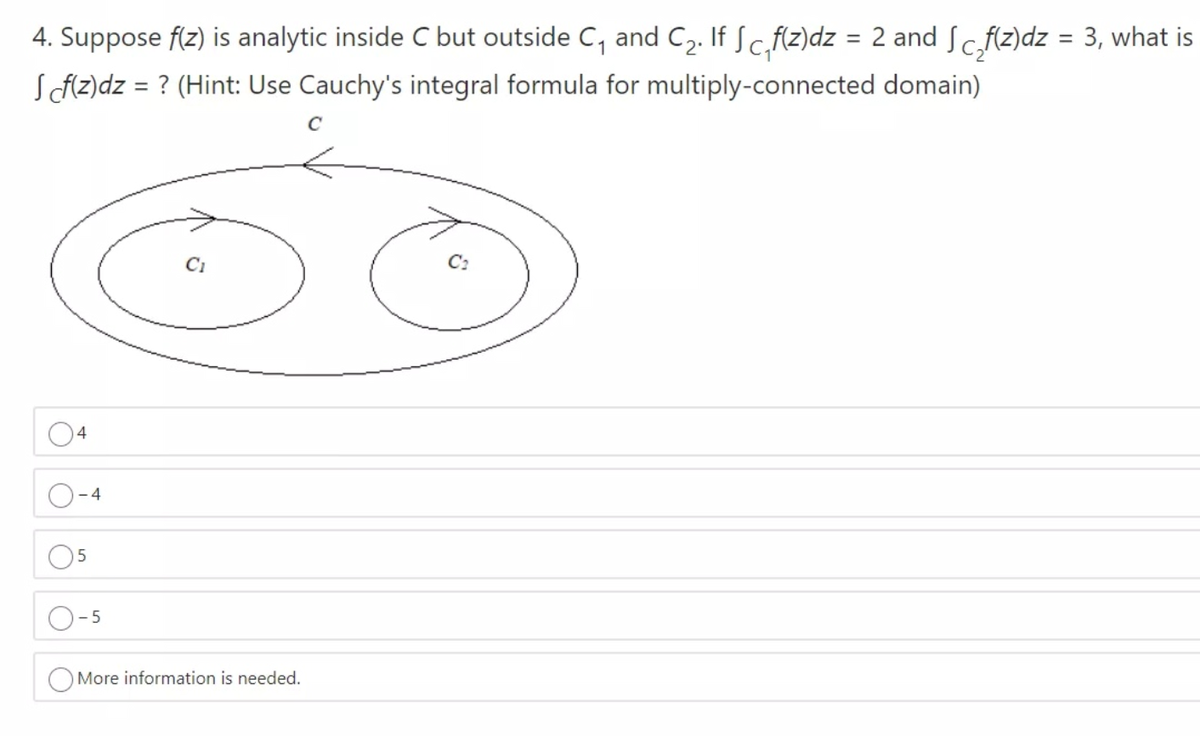 4. Suppose f(z) is analytic inside C but outside C, and C2. If Sc,fíz)dz = 2 and Sc,fz)dz = 3, what is
SAZ)dz = ? (Hint: Use Cauchy's integral formula for multiply-connected domain)
C:
More information is needed.
