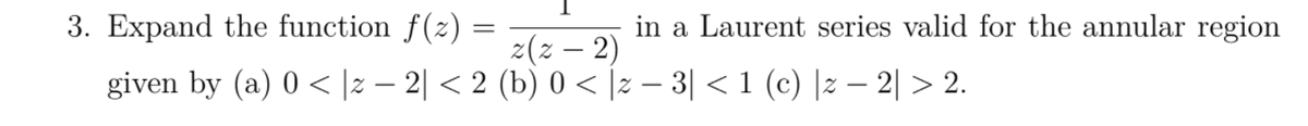 3. Expand the function f(z) =
in a Laurent series valid for the annular region
z(z – 2)
given by (a) 0 < |2 – 2| < 2 (b) 0 < |z – 3| < 1 (c) |z – 2| > 2.
