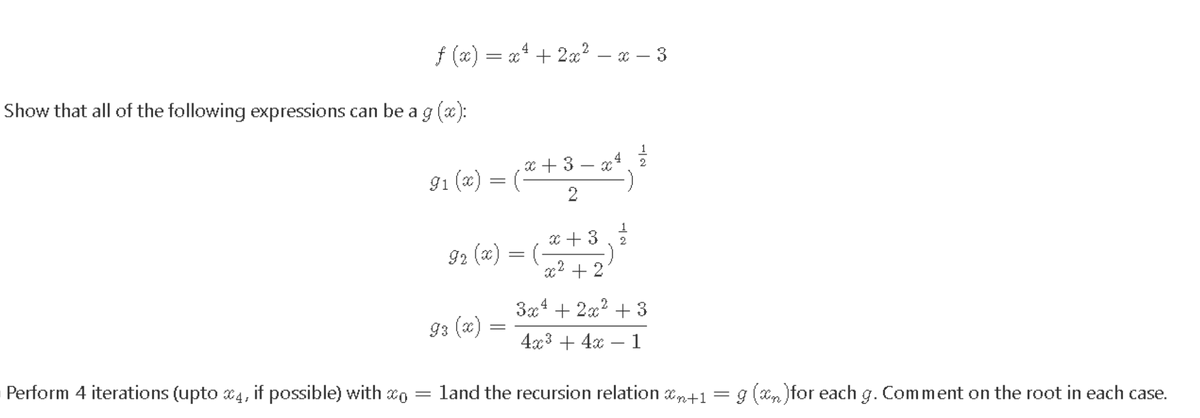 f (x) = x* + 2x? – x – 3
Show that all of the following expressions can be a g (x):
1
x + 3 – x, 2
G1 (x) = (
(-
2
2
92 (x)
x2 + 2
3x4 + 2x? + 3
93 (x)
4x3 + 4x – 1
Perform 4 iterations (upto x4, if possible) with xo = land the recursion relation xn+1 = g (Xn )for each g. Comment on the root in each case.
