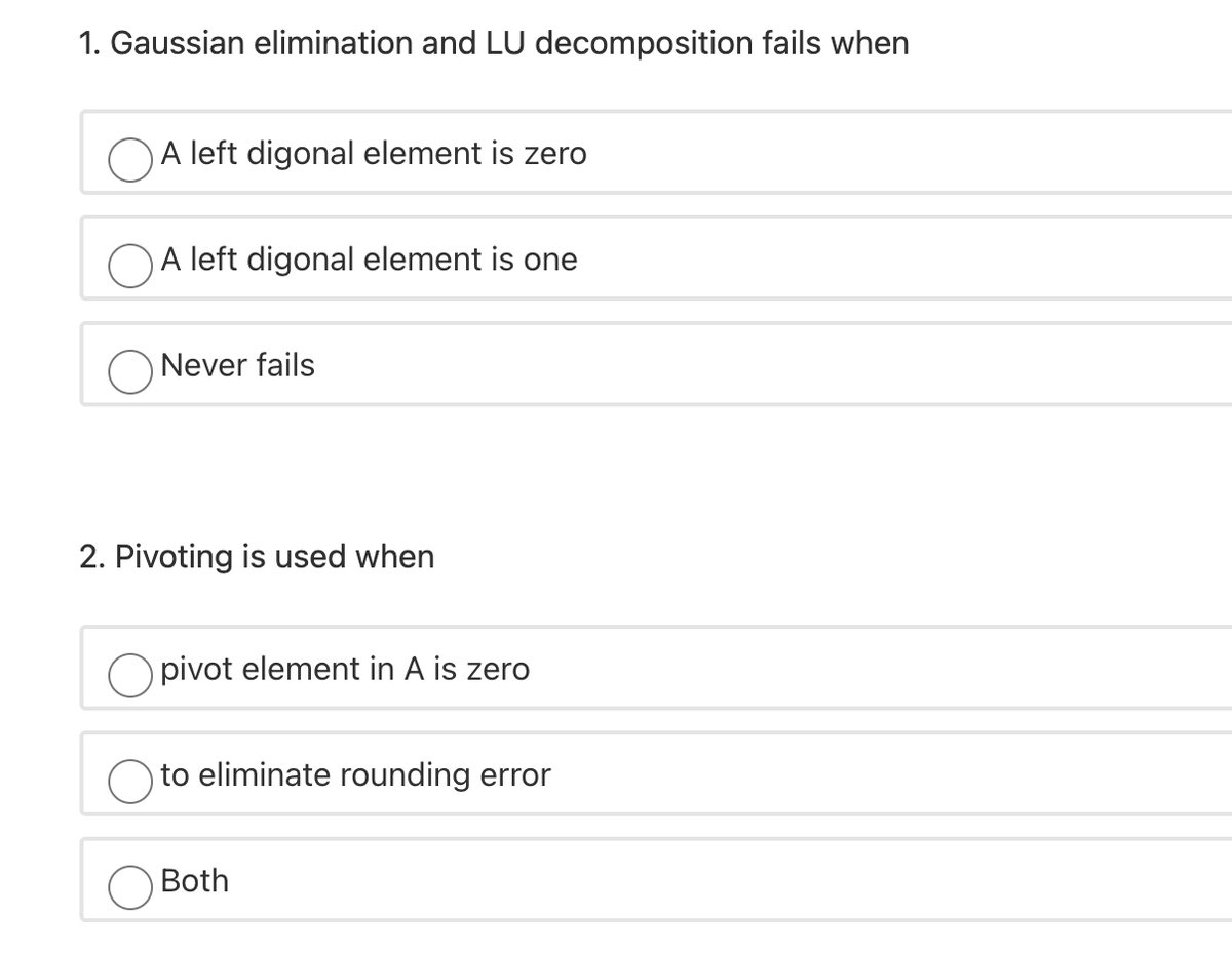 1. Gaussian elimination and LU decomposition fails when
OA left digonal element is zero
OA left digonal element is one
O Never fails
2. Pivoting is used when
O pivot element in A is zero
to eliminate rounding error
Both
