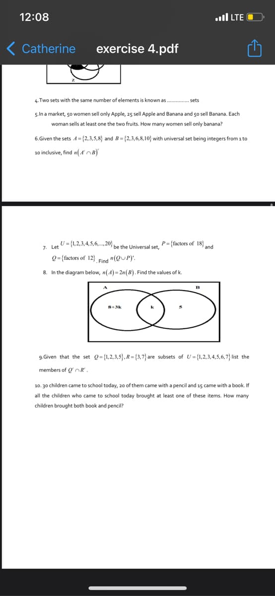 12:08
..ll LTE O
Catherine
exercise 4.pdf
4.Two sets with the same number of elements is known as . . sets
5.In a market, 50 women sell only Apple, 25 sell Apple and Banana and 50 sell Banana. Each
woman sells at least one the two fruits. How many women sell only banana?
6.Given the sets A= {2,3,5,8} and B ={2,3,6,8,10} with universal set being integers from 1 to
10 inclusive, find n(AOB)
U = {1,2,3,4,5,6,..., 20} be the Universal set,
P={factors of 18}
and
Q= {factors of 12} Find "(QUP)'.
8. In the diagram below, n(A) = 2n(B). Find the values of k.
8+3k
9. Given that the set Q={1,2,3,5}, R= {3,7} are subsets of U = {1,2,3,4,5,6,7} list the
members of Q OR
10. 30 children came to school today, 20 of them came with a pencil and 15 came with a book. If
all the children who came to school today brought at least one of these items. How many
children brought both book and pencil?
