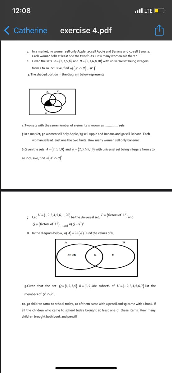 12:08
..ll LTE O
Catherine
exercise 4.pdf
1. In a market, 50 women sell only Apple, 25 sell Apple and Banana and 50 sell Banana.
Each woman sells at least one the two fruits. How many women are there?
2. Given the sets A= {2,3,5,8} and B= {2,3,6,8,10} with universal set being integers
from 1 to 10 inclusive, find n((A OB)UB)
3. The shaded portion in the diagram below represents
4. Two sets with the same number of elements is known as . sets
5.In a market, 50 women sell only Apple, 25 sell Apple and Banana and 50 sell Banana. Each
woman sells at least one the two fruits. How many women sell only banana?
6.Given the sets A = {2,3,5,8} and B = {2,3,6,8,10} with universal set being integers from 1 to
10 inclusive, find n(AOB)
U = {1,2,3,4,5,6,.. 20} be the Universal set,
P= {factors of 18}
7. Let
and
Q={factors of 12}
Find "(QUP)'.
8. In the diagram below, n(A) = 2n(B). Find the values of k.
B
9.Given that the set Q={1,2,3,5},R= {3,7} are subsets of U = {1,2,3,4,5,6,7} list the
members of O OR.
10. 30 children came to school today, 20 of them came with a pencil and 15 came with a book. If
all the children who came to school today brought at least one of these items. How many
children brought both book and pencil?
