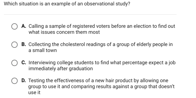 Which situation is an example of an observational study?
A. Calling a sample of registered voters before an election to find out
what issues concern them most
B. Collecting the cholesterol readings of a group of elderly people in
a small town
C. Interviewing college students to find what percentage expect a job
immediately after graduation
D. Testing the effectiveness of a new hair product by allowing one
group to use it and comparing results against a group that doesn't
use it