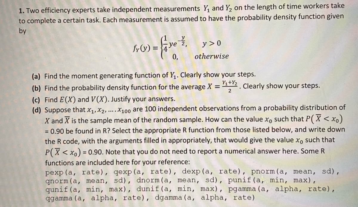 1. Two efficiency experts take independent measurements Y₁ and Y₂ on the length of time workers take
to complete a certain task. Each measurement is assumed to have the probability density function given
by
fy(y) =
-2/27,
0,
y>0
otherwise
(a) Find the moment generating function of Y₁. Clearly show your steps.
(b) Find the probability density function for the average X =
(c) Find E(X) and V(X). Justify your answers.
(d) Suppose that Xx₁, x2,....X100 are 100 independent observations from a probability distribution of
X and X is the sample mean of the random sample. How can the value xo such that P(X < xo)
= 0.90 be found in R? Select the appropriate R function from those listed below, and write down
the R code, with the arguments filled in appropriately, that would give the value xo such that
P(X<xo) = 0.90. Note that you do not need to report a numerical answer here. Some R
functions are included here for your reference:
pexp (a, rate), qexp (a, rate), dexp (a, rate), pnorm (a, mean, sd),
qnorm (a, mean, sd), dnorm (a, mean, sd), punif (a, min, max),
qunif (a, min, max), dunif (a, min, max), pgamma (a, alpha, rate),
qgamma (a, alpha, rate), dgamma (a, alpha, rate)
Y₁+%2. Clearly show your steps.
2