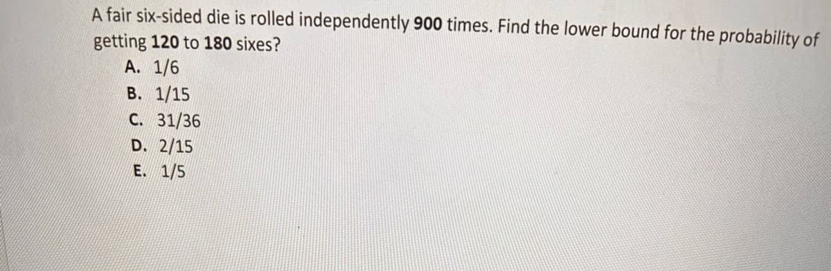 A fair six-sided die is rolled independently 900 times. Find the lower bound for the probability of
getting 120 to 180 sixes?
A. 1/6
B. 1/15
C. 31/36
D. 2/15
E. 1/5