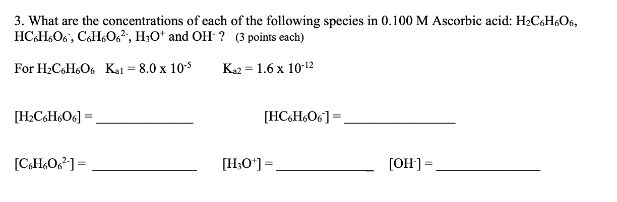 3. What are the concentrations of each of the following species in 0.100 M Ascorbic acid: H2C6H,O6,
НС-Н.Об, СоН06", НзО* and ОН ? (3 роints each)
For H2C6H6O6 Kal = 8.0 x 10-5
Ka2
= 1.6 x 10-12
[H2C6H6O6] =
[HC6H6O6] =
[CH,O²] =
[H;O*] =
[OH]=
%3D
