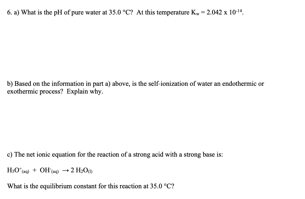 6. a) What is the pH of pure water at 35.0 °C? At this temperature Kw = 2.042 x 10-14.
b) Based on the information in part a) above, is the self-ionization of water an endothermic or
exothermic process? Explain why.
c) The net ionic equation for the reaction of a strong acid with a strong base is:
H;O*(aq) + OH(aq) → 2 H2O1)
What is the equilibrium constant for this reaction at 35.0 °C?
