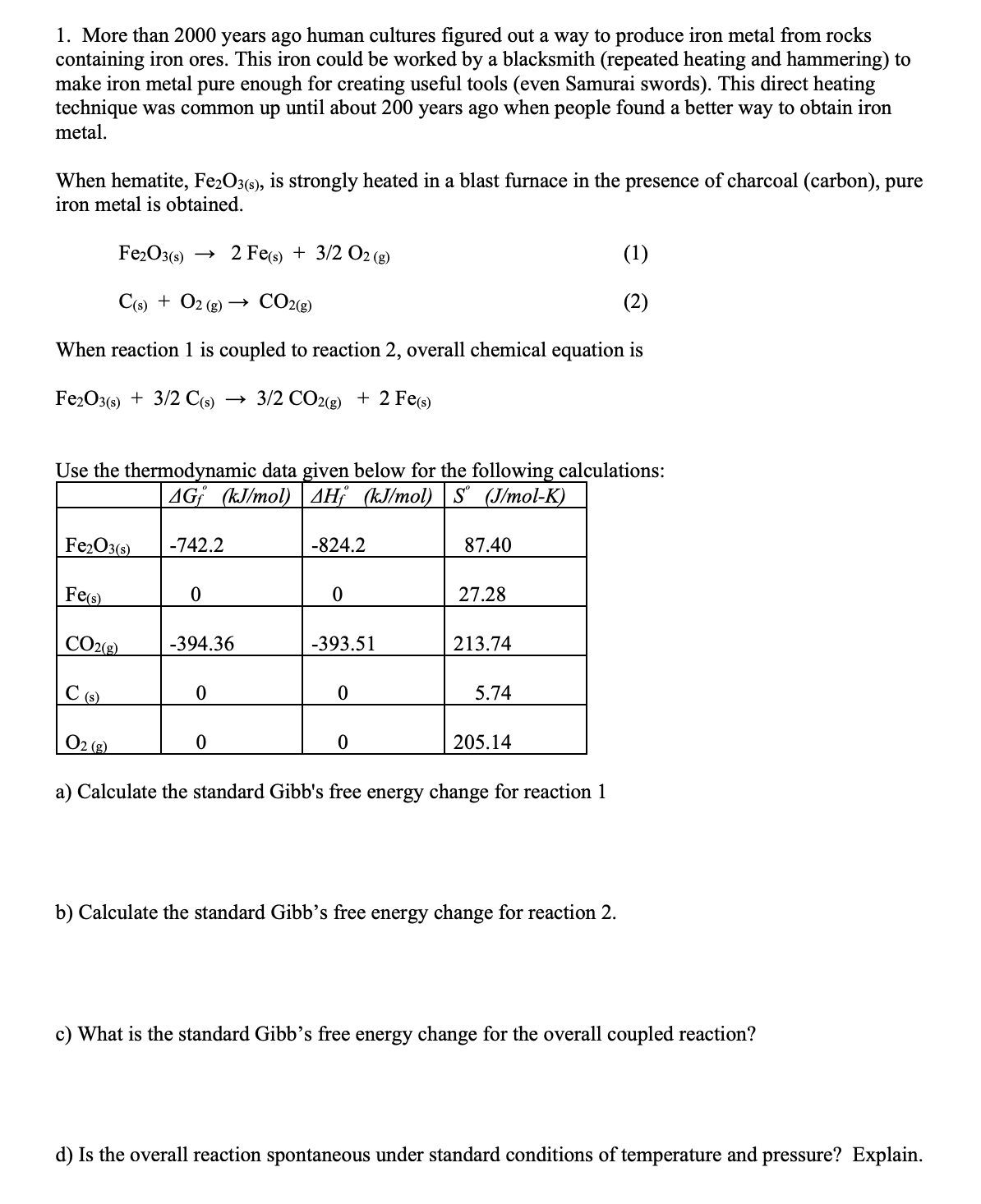 1. More than 2000 years ago human cultures figured out a way to produce iron metal from rocks
containing iron ores. This iron could be worked by a blacksmith (repeated heating and hammering) to
make iron metal pure enough for creating useful tools (even Samurai swords). This direct heating
technique was common up until about 200 years ago when people found a better way to obtain iron
metal.
When hematite, Fe2O3(s), is strongly heated in a blast furnace in the presence of charcoal (carbon), pure
iron metal is obtained.
Fe2O3()
2 Fe(s) + 3/2 O2 (g)
(1)
C(s) + O2 (g) → CO2(g)
(2)
When reaction 1 is coupled to reaction 2, overall chemical equation is
Fe2O3() + 3/2 C()
3/2 CO2(g) + 2 Fee)
Use the thermodynamic data given below for the following calculations:
AG¡ (kJ/mol) | 4H¡ (kJ/mol) | S (J/mol-K)
Fe2O3(s)
-742.2
-824.2
87.40
Fes)
27.28
CO2(8)
-394.36
-393.51
213.74
C (6)
5.74
O2 (2)
205.14
a) Calculate the standard Gibb's free energy change for reaction 1
b) Calculate the standard Gibb’s free energy change for reaction 2.
c) What is the standard Gibb’s free energy change for the overall coupled reaction?
