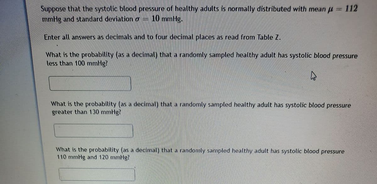 112
Suppose that the systolic blood pressure of healthy adults is normally distributed with mean u
mmHg and standard deviation o = 10 mmHg.
Enter all answers as decimals and to four decimal places as read from Table Z.
What is the probability (as a decimal) that a randomly sampled healthy adult has systolic blood pressure
less than 100 mmHg?
What is the probability (as a decimal) that a randomly sampled healthy adult has systolic blood pressure
greater than 130 mmHg?
What is the probability (as a decimal) that a randomly sampled healthy adult has systolic blood pressure
110 mmHg and 120 mmHg?
