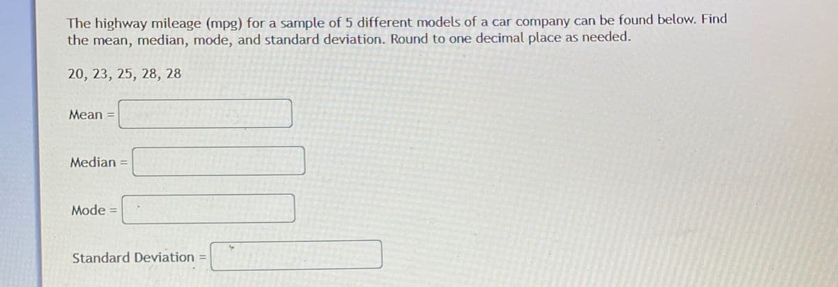 The highway mileage (mpg) for a sample of 5 different models of a car company can be found below. Find
the mean, median, mode, and standard deviation. Round to one decimal place as needed.
20, 23, 25, 28, 28
Mean
Median
Mode =
Standard Deviation
%3D
