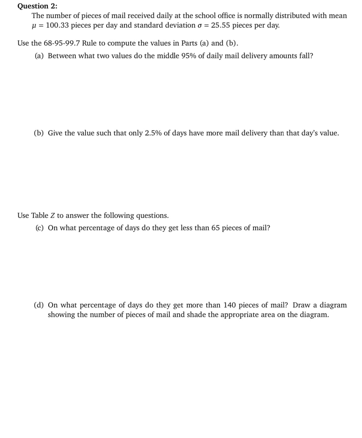 Question 2:
The number of pieces of mail received daily at the school office is normally distributed with mean
µ = 100.33 pieces per day and standard deviation o = 25.55 pieces per day.
Use the 68-95-99.7 Rule to compute the values in Parts (a) and (b).
(a) Between what two values do the middle 95% of daily mail delivery amounts fall?
(b) Give the value such that only 2.5% of days have more mail delivery than that day's value.
Use Table Z to answer the following questions.
(c) On what percentage of days do they get less than 65 pieces of mail?
(d) On what percentage of days do they get more than 140 pieces of mail? Draw a diagram
showing the number of pieces of mail and shade the appropriate area on the diagram.
