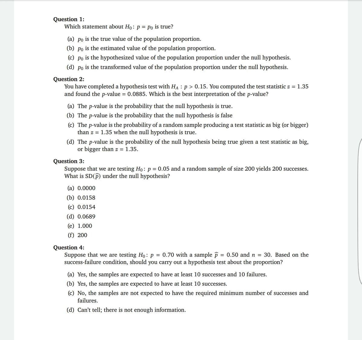 Question 1:
Which statement about Ho: p = Po is true?
(a) po is the true value of the population proportion.
(b) po is the estimated value of the population proportion.
(c) Po is the hypothesized value of the population proportion under the null hypothesis.
(d) po is the transformed value of the population proportion under the null hypothesis.
Question 2:
You have completed a hypothesis test with HA : p > 0.15. You computed the test statistic z = 1.35
and found the p-value = 0.0885. Which is the best interpretation of the p-value?
(a) The p-value is the probability that the null hypothesis is true.
(b) The p-value is the probability that the null hypothesis is false
(c) The p-value is the probability of a random sample producing a test statistic as big (or bigger)
than z = 1.35 when the null hypothesis is true.
(d) The p-value is the probability of the null hypothesis being true given a test statistic as big,
or bigger than z = 1.35.
Question 3:
Suppose that we are testing Ho: p = 0.05 and a random sample of size 200 yields 200 successes.
What is SD(p) under the null hypothesis?
(a) 0.0000
(b) 0.0158
(c) 0.0154
(d) 0.0689
(e) 1.000
(f) 200
Question 4:
Suppose that we are testing Ho: p = 0.70 with a sample p = 0.50 and n = 30. Based on the
success-failure condition, should you carry out a hypothesis test about the proportion?
(a) Yes, the samples are expected to have at least 10 successes and 10 failures.
(b) Yes, the samples are expected to have at least 10 successes.
(c) No, the samples are not expected to have the required minimum number of successes and
failures.
(d) Can't tell; there is not enough information.
