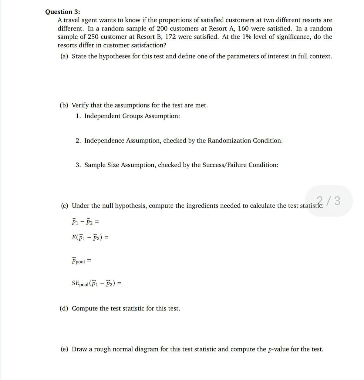 Question 3:
A travel agent wants to know if the proportions of satisfied customers at two different resorts are
different. In a random sample of 200 customers at Resort A, 160 were satisfied. In a random
sample of 250 customer at Resort B, 172 were satisfied. At the 1% level of significance, do the
resorts differ in customer satisfaction?
(a) State the hypotheses for this test and define one of the parameters of interest in full context.
(b) Verify that the assumptions for the test are met.
1. Independent Groups Assumption:
2. Independence Assumption, checked by the Randomization Condition:
3. Sample Size Assumption, checked by the Success/Failure Condition:
2/3
(c) Under the null hypothesis, compute the ingredients needed to calculate the test statistíc.
Pi - P2 =
E(fi – P2) =
Ppool
SEpool (P1 – P2)
(d) Compute the test statistic for this test.
(e) Draw a rough normal diagram for this test statistic and compute the p-value for the test.
