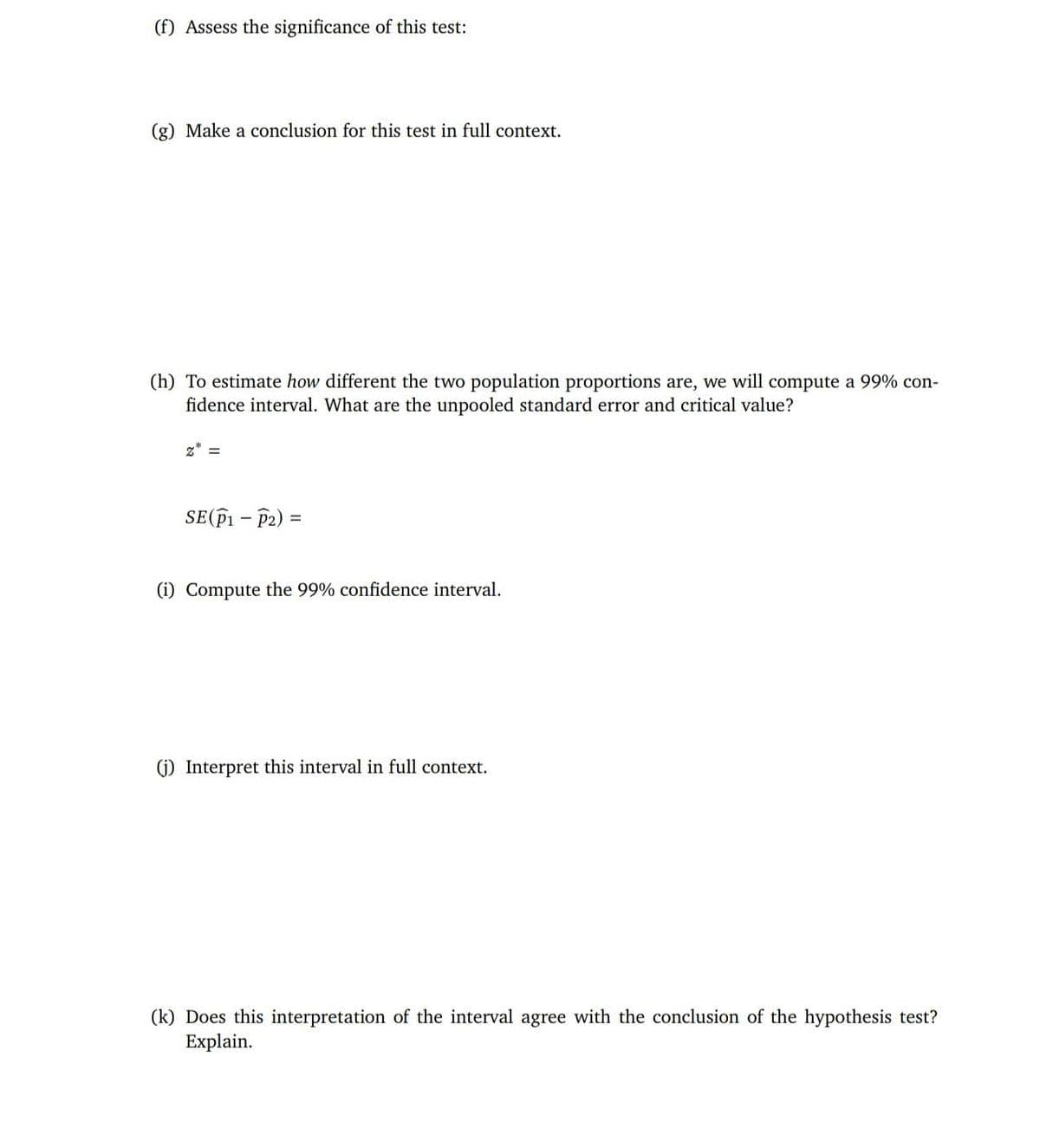 (f) Assess the significance of this test:
(g) Make a conclusion for this test in full context.
(h) To estimate how different the two population proportions are, we will compute a 99% con-
fidence interval. What are the unpooled standard error and critical value?
z* =
Se(P1 - P2) =
(i) Compute the 99% confidence interval.
(1) Interpret this interval in full context.
(k) Does this interpretation of the interval agree with the conclusion of the hypothesis test?
Explain.
