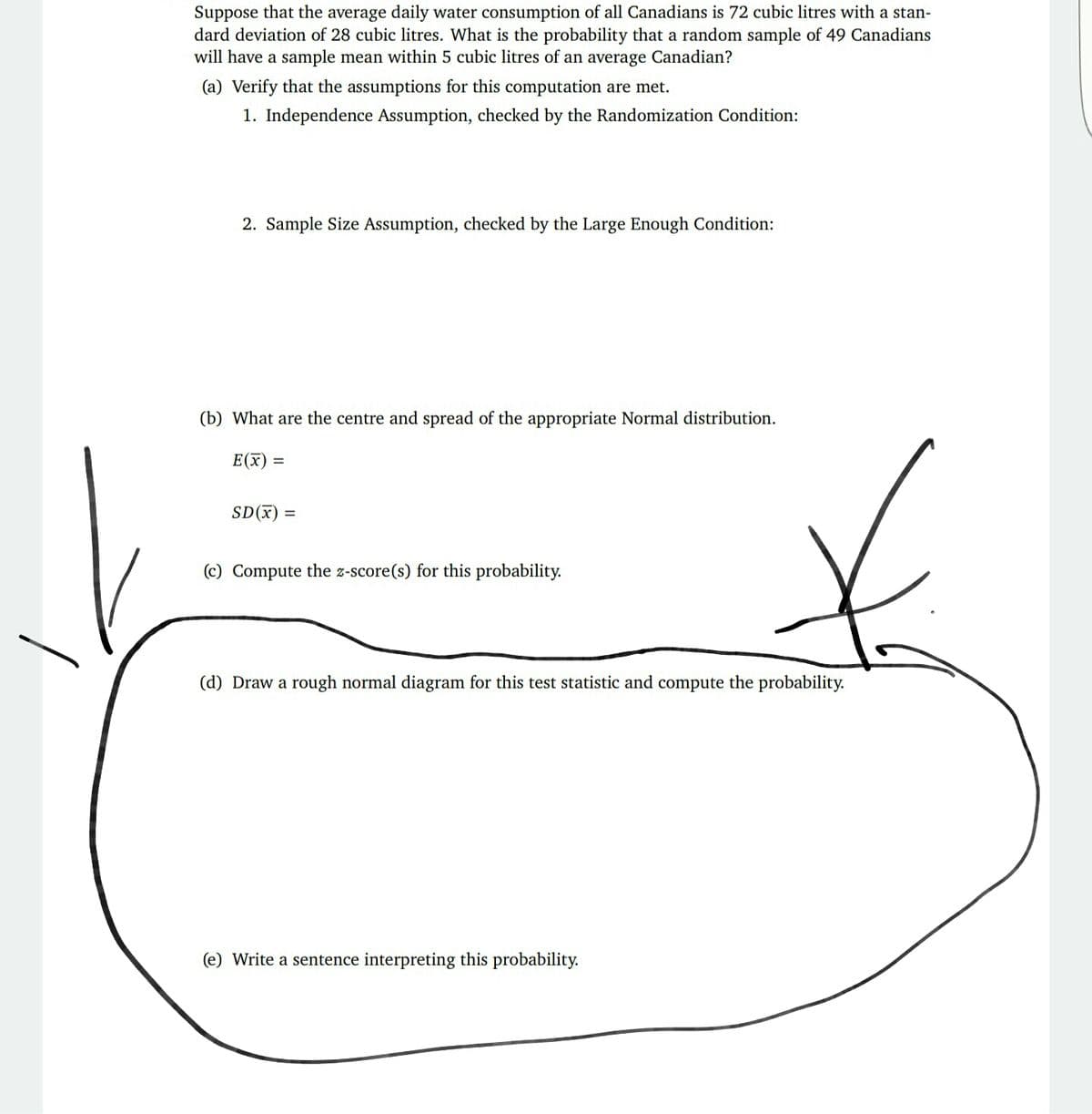 Suppose that the average daily water consumption of all Canadians is 72 cubic litres with a stan-
dard deviation of 28 cubic litres. What is the probability that a random sample of 49 Canadians
will have a sample mean within 5 cubic litres of an average Canadian?
(a) Verify that the assumptions for this computation are met.
1. Independence Assumption, checked by the Randomization Condition:
2. Sample Size Assumption, checked by the Large Enough Condition:
(b) What are the centre and spread of the appropriate Normal distribution.
E(x) =
%3D
SD(x) =
(c) Compute the z-score(s) for this probability.
(d) Draw a rough normal diagram for this test statistic and compute the probability.
(e) Write a sentence interpreting this probability.
