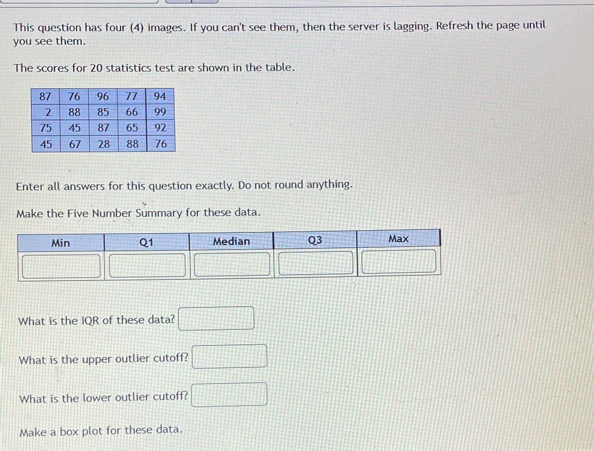 This question has four (4) images. If you can't see them, then the server is lagging. Refresh the page until
you see them.
The scores for 20 statistics test are shown in the table.
87
76
96
77
94
88
85
66
99
75
45
87
65
92
45
67
28
88
76
Enter all answers for this question exactly. Do not round anything.
Make the Five Number Summary for these data.
Min
Q1
Median
Q3
Max
What is the IQR of these data?
What is the upper outlier cutoff?
What is the lower outlier cutoff?
Make a box plot for these data.
