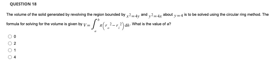 QUESTION 18
The volume of the solid generated by revolving the region bounded by x2-4y and y2-4x about y = 4 is to be solved using the circular ring method. The
formula for solving for the volume is given by V=
= S* ₁ ( √ ₂²-√²) αh: \
dh. What is the value of a?
a
O O
O 2
0 1
04