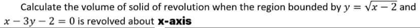 Calculate the volume of solid of revolution when the region bounded by y = √x - 2 and
x-3y - 2 = 0 is revolved about x-axis
