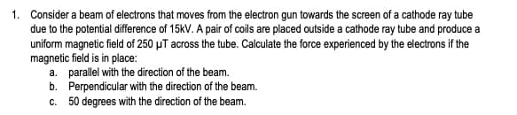 1. Consider a beam of electrons that moves from the electron gun towards the screen of a cathode ray tube
due to the potential difference of 15kV. A pair of coils are placed outside a cathode ray tube and produce a
uniform magnetic field of 250 μT across the tube. Calculate the force experienced by the electrons if the
magnetic field is in place:
a. parallel with the direction of the beam.
b.
Perpendicular with the direction of the beam.
50 degrees with the direction of the beam.
C.