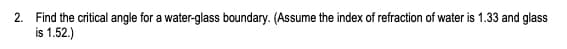 2. Find the critical angle for a water-glass boundary. (Assume the index of refraction of water is 1.33 and glass
is 1.52.)