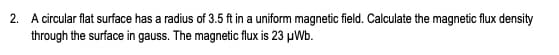 2. A circular flat surface has a radius of 3.5 ft in a uniform magnetic field. Calculate the magnetic flux density
through the surface in gauss. The magnetic flux is 23 μWb.