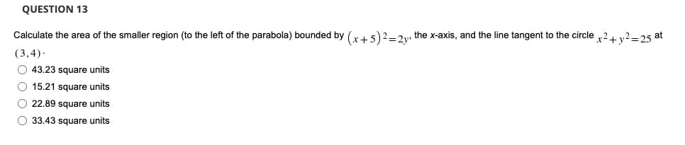 QUESTION 13
Calculate the area of the smaller region (to the left of the parabola) bounded by (x + 5)2 = 2y, the x-axis, and the line tangent to the circle x² + y² =25 at
(3,4).
O 43.23 square units
O 15.21 square units
O22.89 square units
O 33.43 square units