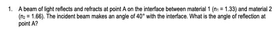 1. A beam of light reflects and refracts at point A on the interface between material 1 (n₁ = 1.33) and material 2
(n₂ = 1.66). The incident beam makes an angle of 40° with the interface. What is the angle of reflection at
point A?