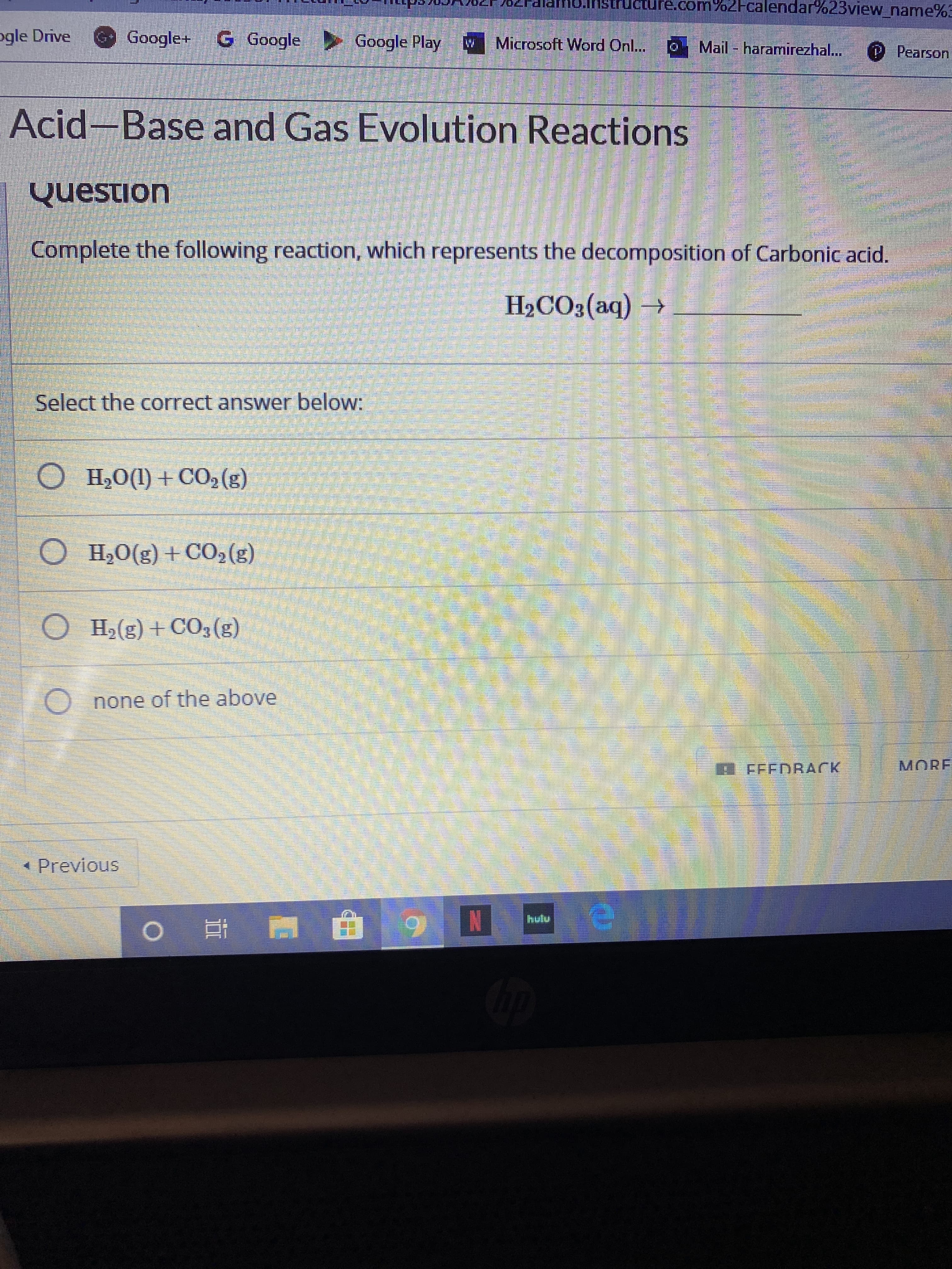 Ucture.com%ZFcalendar%23view_name%3
ogle Drive
Google+ GGoogle
Google Play
Microsoft Word Onl..
Mail - haramirezhal...
P Pearson
Acid-Base and Gas Evolution Reactions
Question
Complete the following reaction, which represents the decomposition of Carbonic acid.
H2CO3(aq) →
Select the correct answer below:
O H20(1) + C02(g)
O H,0(g) +CO,(g)
O H2(g) + CO3(g)
O none of the above
A FEEDRACK
MORE
Previous
IN
hutu
