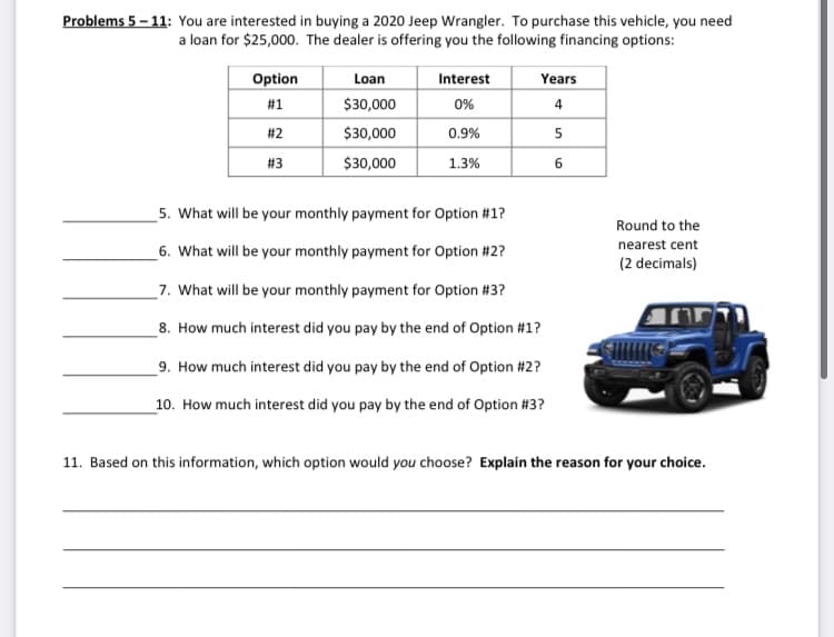 Problems 5 – 11: You are interested in buying a 2020 Jeep Wrangler. To purchase this vehicle, you need
a loan for $25,000. The dealer is offering you the following financing options:
Option
Loan
Interest
Years
#1
$30,000
0%
# 2
$30,000
0.9%
5
# 3
$30,000
1.3%
5. What will be your monthly payment for Option #1?
Round to the
nearest cent
6. What will be your monthly payment for Option #2?
(2 decimals)
7. What will be your monthly payment for Option #3?
ורףnn
8. How much interest did you pay by the end of Option #1?
9. How much interest did you pay by the end of Option #2?
_10. How much interest did you pay by the end of Option #3?
11. Based on this information, which option would you choose? Explain the reason for your choice.
