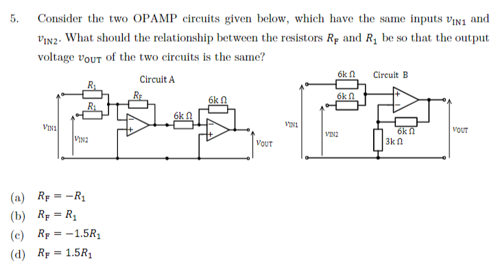 5.
Consider the two OPAMP circuits given below, which have the same inputs VIN1 and
VIN2. What should the relationship between the resistors RF and R₁ be so that the output
voltage vour of the two circuits is the same?
Circuit A
VIN1
R₁
R₁
VIN2
RF = -R₁
(a)
(b) RF = R₁
(c) RF = -1.5R₁
(d) RF = 1.5R₁
R₂
6k Ω
6k n
VOUT
VIN1
6k
6k
VIN2
Circuit B
6k n
3kΩ
VOUT