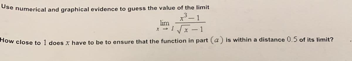 Ose numerical and graphical evidence to guess the value of the limit
.3
x– 1
lim
x - I x-1
Tow close to 1 does x have to be to ensure that the function in part (a) is within a distance 0.5 of its limit?
