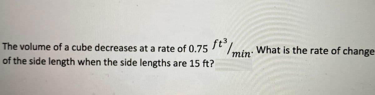 The volume of a cube decreases at a rate of 0.75
ft3
of the side length when the side lengths are 15 ft?
min: What is the rate of change
