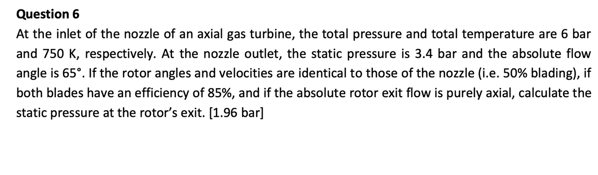 Question 6
At the inlet of the nozzle of an axial gas turbine, the total pressure and total temperature are 6 bar
and 750 K, respectively. At the nozzle outlet, the static pressure is 3.4 bar and the absolute flow
angle is 65°. If the rotor angles and velocities are identical to those of the nozzle (i.e. 50% blading), if
both blades have an efficiency of 85%, and if the absolute rotor exit flow is purely axial, calculate the
static pressure at the rotor's exit. [1.96 bar]
