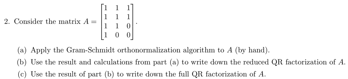 1
1
1
2. Consider the matrix A :
1
1
1
1
1
(a) Apply the Gram-Schmidt orthonormalization algorithm to A (by hand).
(b) Use the result and calculations from part (a) to write down the reduced QR factorization of A.
(c) Use the result of part (b) to write down the full QR factorization of A.
