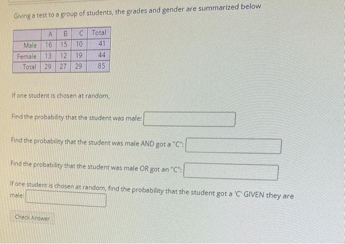 Giving a test to a group of students, the grades and gender are summarized below
A B C Total
Male 16 15
10
41
Female 13 12 19
44
Total 29 27 29
85
If one student is chosen at random,
Find the probability that the student was male:
Find the probability that the student was male AND got a "C":
Find the probability that the student was male OR got an "C":
If one student is chosen at random, find the probability that the student got a 'C' GIVEN they are
male:
Check Answer