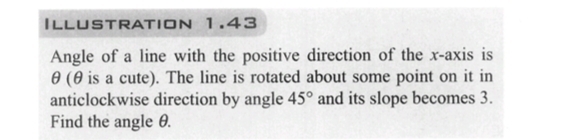 ILLUSTRATION 1.43
Angle of a line with the positive direction of the x-axis is
0 (0 is a cute). The line is rotated about some point on it in
anticlockwise direction by angle 45° and its slope becomes 3.
Find the angle 8.